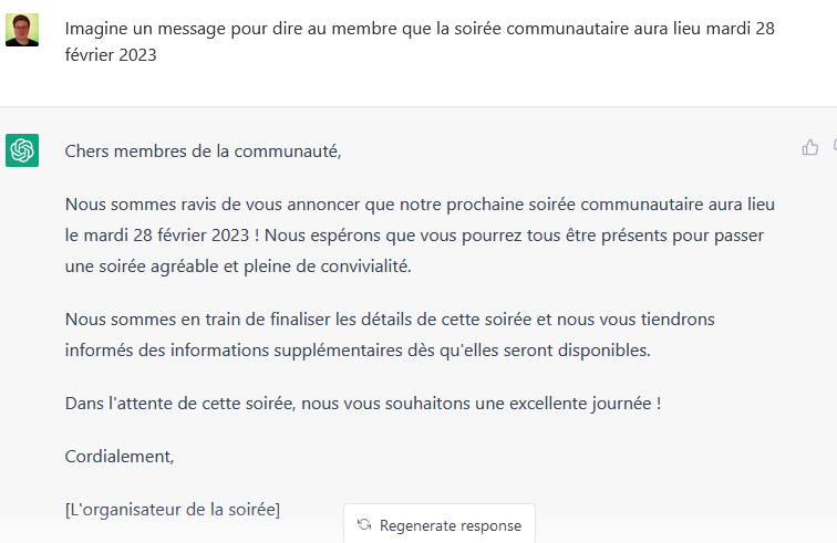 Discussion sur ChatGPT. Question : « Imagine un message pour dire au membre que la soirée communautaire aura lieu mardi 28 février 2023 ». Réponse : « Chers membres de la communauté, Nous sommes ravis de vous annoncer que notre prochaine soirée communautaire aura lieu le mardi 28 février 2023 ! Nous espérons que vous pourrez tous être présents pour passer une soirée agréable et pleine de convivialité. Nous sommes en train de finaliser les détails de cette soirée et nous vous tiendrons informés des informations supplémentaires dès qu'elles seront disponibles. Dans l'attente de cette soirée, nous vous souhaitons une excellente journée ! Cordialement, l'organisateur de la soirée. »