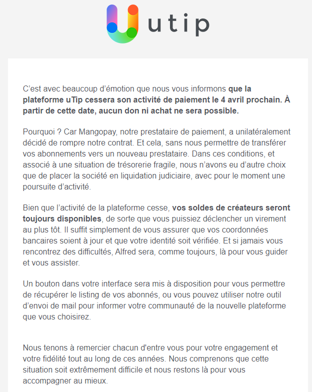 Capture d'écran d'un mail envoyé par uTip. « C'est avec beaucoup d'émotion que nous vous informons que la plateforme uTip cessera son activité de paiement le 4 avril prochain. À partir de cette date, aucun don ni achat ne sera possible. Pourquoi ? Car Mangopay, notre prestataire de paiement, a unilatéralement décidé de rompre notre contrat. Et cela, sans nous permettre de transférer vos abonnements vers un nouveau prestataire. Dans ces conditions. et associe a une situation de trésorerie fragile, nous n'avons eu d'autre choix que de placer la société en liquidation judiciaire, avec pour le moment une poursuite d'activité. Bien que l'activité de la plateforme cesse, vos soldes de créateurs seront toujours disponibles, de sorte que vous puissiez déclencher un virement au plus tôt. II suffit simplement de vous assurer que vos coordonnées bancaires soient à jour et que votre identité soit vérifiée. Et si jamais vous rencontrez des difficultés, Alfred sera, comme toujours, là pour vous guider et vous assister. Un bouton dans votre interface sera mis à disposition pour vous permettre de récupérer le listing de vos abonnés, ou vous pouvez utiliser notre outil d'envoi de mail pour informer votre communauté de la nouvelle plateforme que vous choisirez. Nous tenons à remercier chacun d'entre vous pour votre engagement et votre fidélité tout au long de ces années. Nous comprenons que cette situation soit extrêmement difficile et nous restons là pour vous accompagner au mieux. »