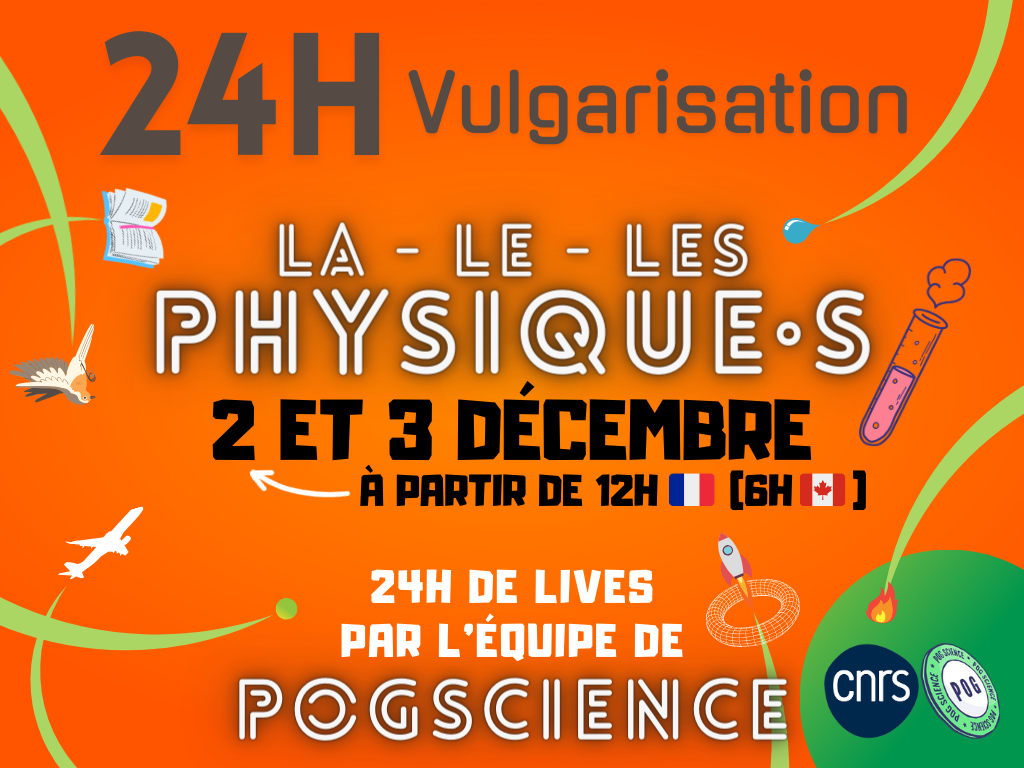 Affiche des 24h Vulga. Sur fond orange, le texte 24H Vulgarisation, la - le - les physique·s, 2 et 3 décembre à partir de 12h en France (6h au Canada), 24h de lives par l'équipe PogScience. En bas les logos du CNRS, bleu, et de PogScience, sous la forme d'un jeton POG blanc au bord vert, avec le texte PogScience en rond quatre fois autour et POG en gros au milieu. Autour du texte, des petites images d'avions, de livres, d'oiseaux, de burettes, de gouttes, de flammes, et de fusées semblent se déplacer.