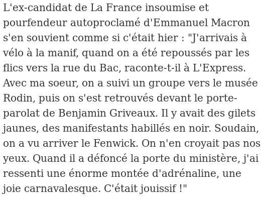 « "J'arrivais à vélo à la manif, quand on a été repoussés par les flics vers la rue du Bac, raconte-t-il à L'Express. Avec ma soeur, on a suivi un groupe vers le musée Rodin, puis on s'est retrouvés devant le porte-parolat de Benjamin Griveaux. Il y avait des gilets jaunes, des manifestants habillés en noir. Soudain, on a vu arriver le Fenwick. On n'en croyait pas nos yeux. Quand il a défoncé la porte du ministère, j'ai ressenti une énorme montée d'adrénaline, une joie carnavalesque. C'était jouissif !" »